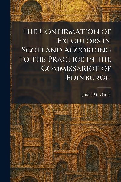 The Confirmation of Executors in Scotland According to the Practice in the Commissariot of Edinburgh