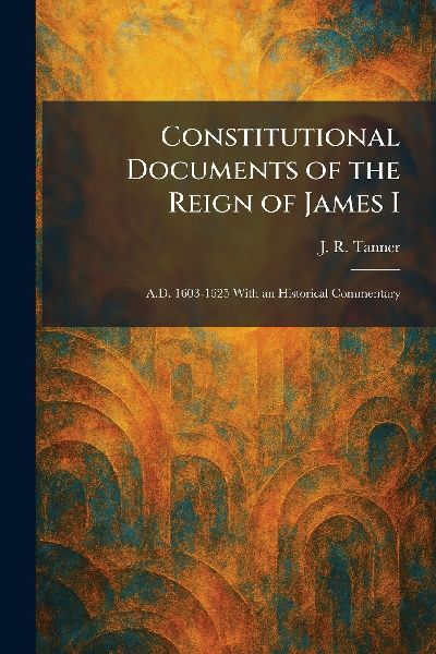 Constitutional Documents of the Reign of James I: A.D. 1603-1625 With an Historical Commentary
