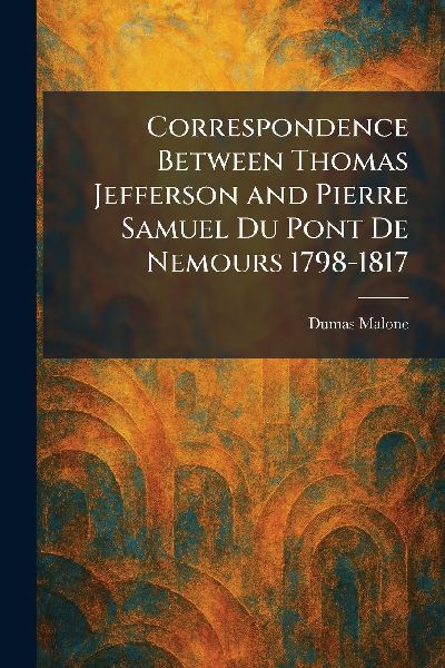 Correspondence Between Thomas Jefferson and Pierre Samuel Du Pont De Nemours 1798-1817