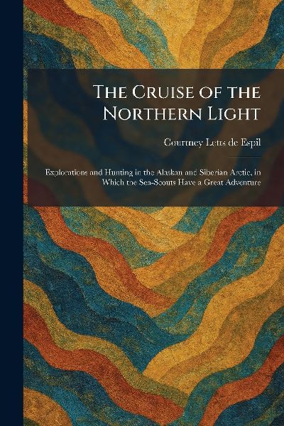 The Cruise of the Northern Light: Explorations and Hunting in the Alaskan and Siberian Arctic, in Which the Sea-Scouts Have a Great Adventure