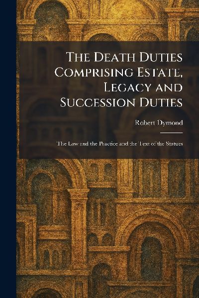 The Death Duties Comprising Estate, Legacy and Succession Duties: The Law and the Practice and the Text of the Statues