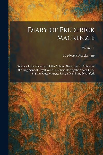 Diary of Frederick Mackenzie: Giving a Daily Narrative of His Military Service as an Officer of the Regiment of Royal Welch Fusiliers During the Years 1775-1781 in Massachusetts Rhode Island and New York