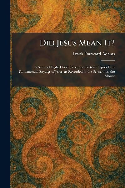 Did Jesus Mean It?: A Series of Eight Great Life-Lessons Based Upon Four Fundamental Sayings of Jesus, as Recorded in the Sermon on the Mount