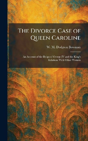 The Divorce Case of Queen Caroline: An Account of the Reign of George IV and the Kings Relations With Other Women