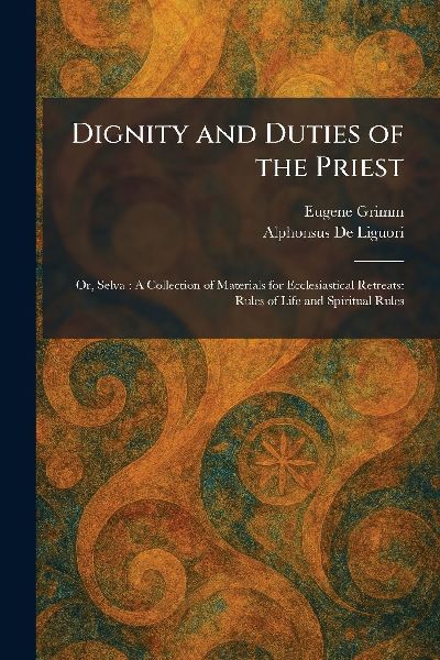 Dignity and Duties of the Priest: Or, Selva: A Collection of Materials for Ecclesiastical Retreats: Rules of Life and Spiritual Rules