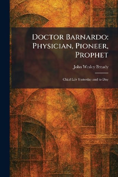 Doctor Barnardo: Physician, Pioneer, Prophet: Child Life Yesterday and To-Day