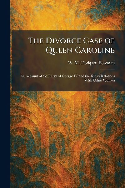 The Divorce Case of Queen Caroline: An Account of the Reign of George IV and the Kings Relations With Other Women