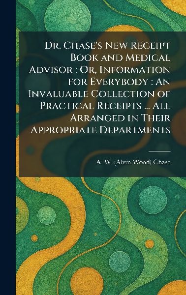 Dr. Chase's New Receipt Book and Medical Advisor: Or, Information for Everybody: An Invaluable Collection of Practical Receipts ... All Arranged in Their Appropriate Departments