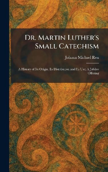 Dr. Martin Luthers Small Catechism: A History of Its Origin, Its Distribution and Its Use; A Jubilee Offering