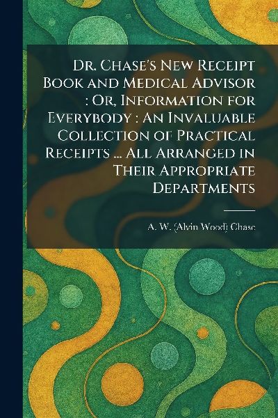 Dr. Chase's New Receipt Book and Medical Advisor: Or, Information for Everybody: An Invaluable Collection of Practical Receipts ... All Arranged in Their Appropriate Departments