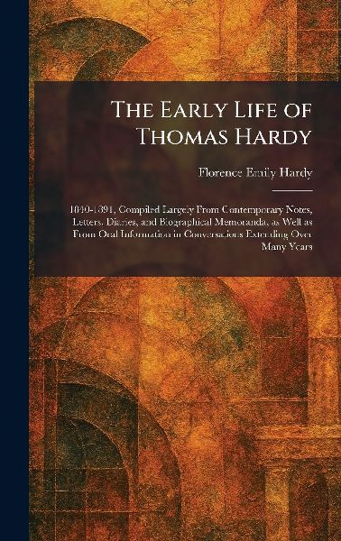 The Early Life of Thomas Hardy: 1840-1891, Compiled Largely From Contemporary Notes, Letters, Diaries, and Biographical Memoranda, as Well as From Oral Information in Conversations Extending Over Many Years