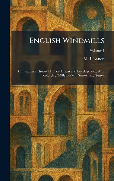 English Windmills: Containing a History of Their Origin and Development, With Records of Mills in Kent, Surrey, and Sussex