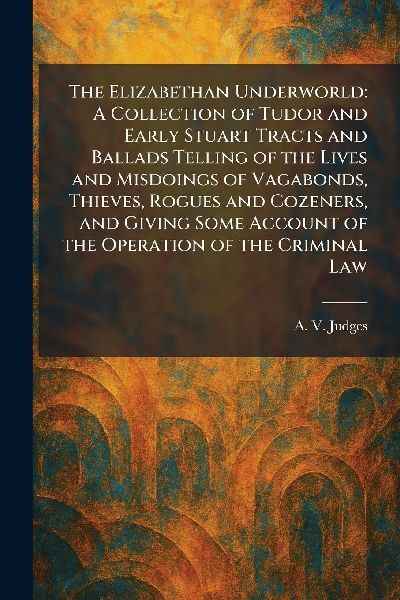 The Elizabethan Underworld: A Collection of Tudor and Early Stuart Tracts and Ballads Telling of the Lives and Misdoings of Vagabonds, Thieves, Rogues and Cozeners, and Giving Some Account of the Operation of the Criminal Law