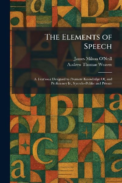 The Elements of Speech: A Textbook Designed to Promote Knowledge Of, and Proficiency In, Speech--Public and Private