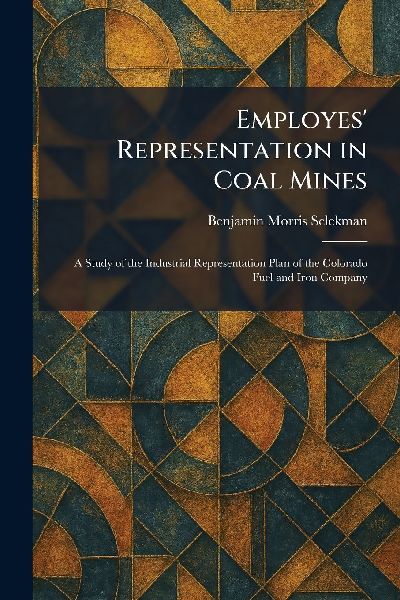 Employes' Representation in Coal Mines: A Study of the Industrial Representation Plan of the Colorado Fuel and Iron Company