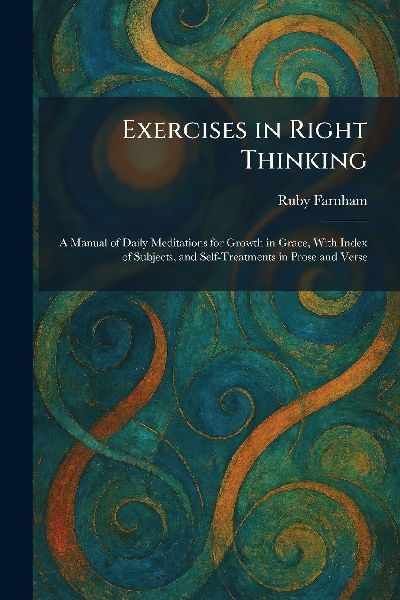 Exercises in Right Thinking: A Manual of Daily Meditations for Growth in Grace, With Index of Subjects, and Self-Treatments in Prose and Verse