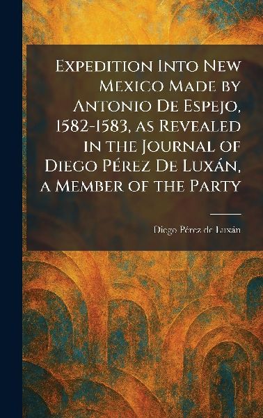 Expedition Into New Mexico Made by Antonio De Espejo, 1582-1583, as Revealed in the Journal of Diego PÃ(c)rez De LuxÃ¡n, a Member of the Party