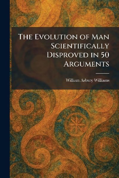 The Evolution of Man Scientifically Disproved in 50 Arguments