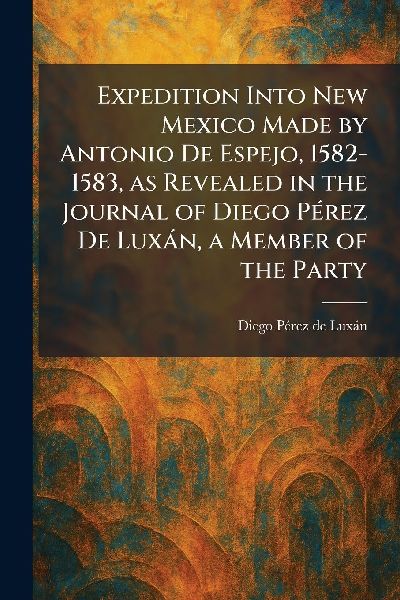 Expedition Into New Mexico Made by Antonio De Espejo, 1582-1583, as Revealed in the Journal of Diego PÃ(c)rez De LuxÃ¡n, a Member of the Party