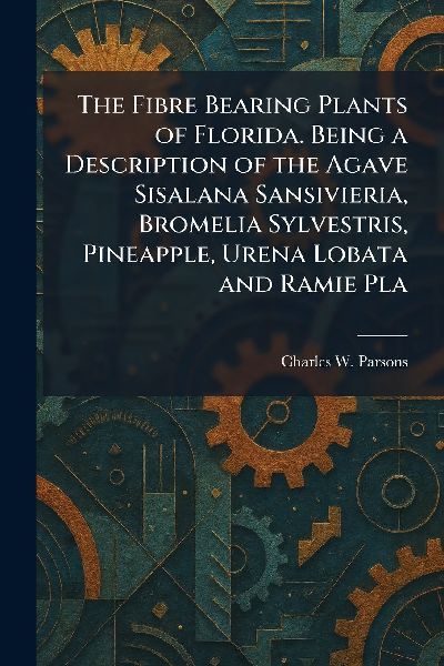 The Fibre Bearing Plants of Florida. Being a Description of the Agave Sisalana Sansivieria, Bromelia Sylvestris, Pineapple, Urena Lobata and Ramie Pla