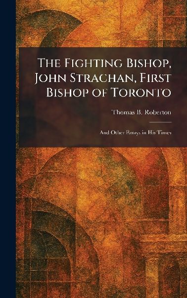 The Fighting Bishop, John Strachan, First Bishop of Toronto: And Other Essays in His Times