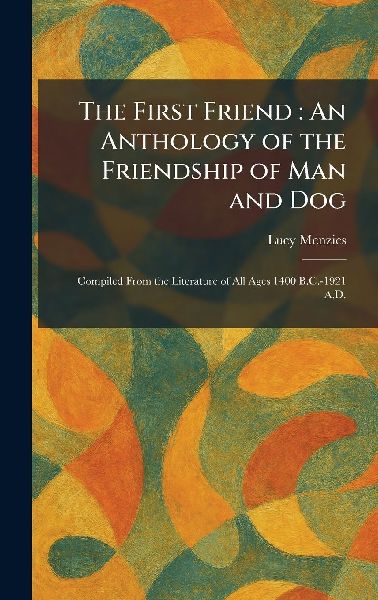 The First Friend: An Anthology of the Friendship of Man and Dog: Compiled From the Literature of All Ages 1400 B.C.-1921 A.D.