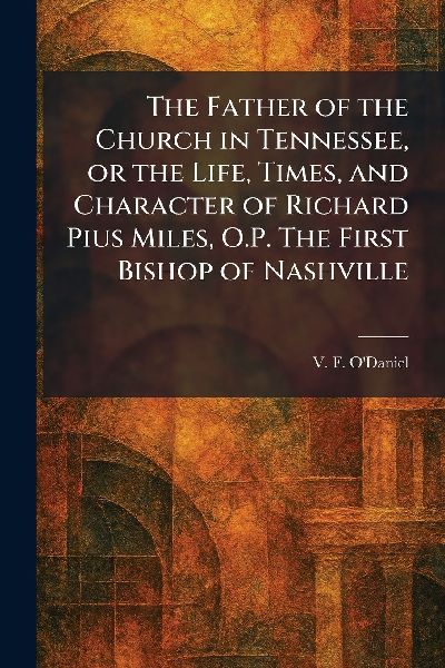 The Father of the Church in Tennessee, or the Life, Times, and Character of Richard Pius Miles, O.P. The First Bishop of Nashville
