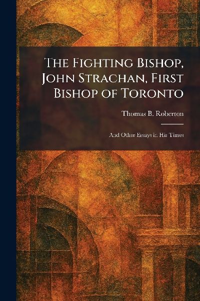 The Fighting Bishop, John Strachan, First Bishop of Toronto: And Other Essays in His Times