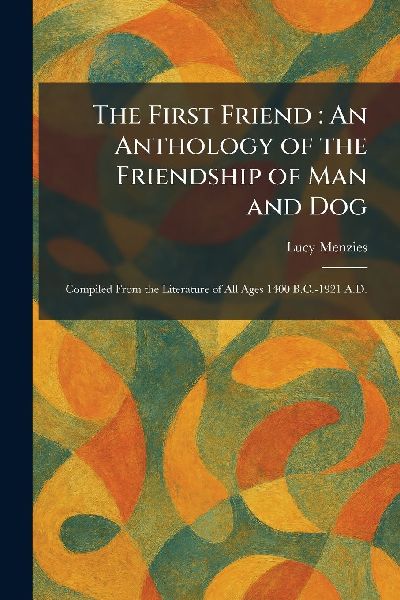 The First Friend: An Anthology of the Friendship of Man and Dog: Compiled From the Literature of All Ages 1400 B.C.-1921 A.D.