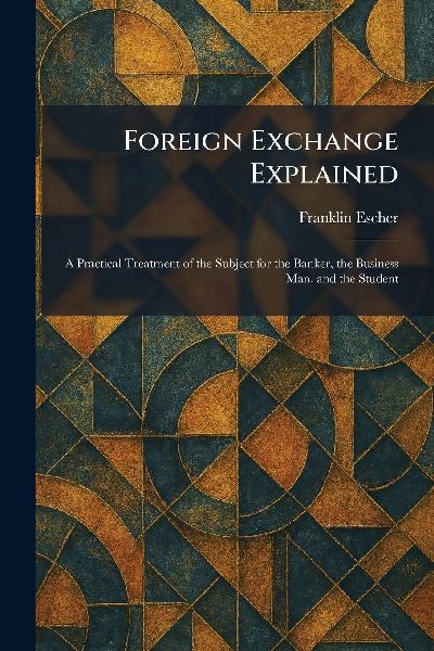 Foreign Exchange Explained: A Practical Treatment of the Subject for the Banker, the Business Man, and the Student