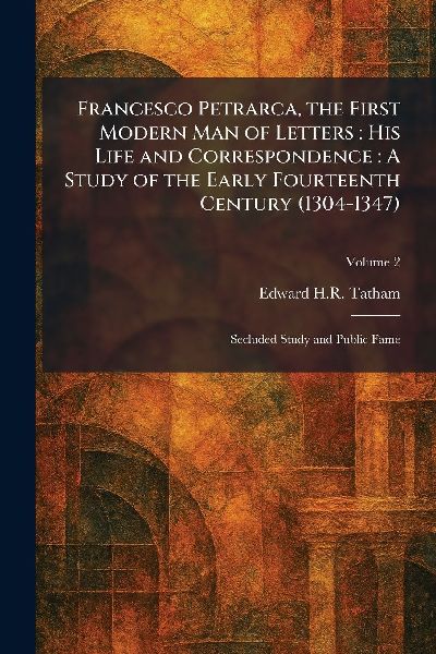 Francesco Petrarca, the First Modern Man of Letters: His Life and Correspondence: A Study of the Early Fourteenth Century (1304-1347): Secluded Study and Public Fame