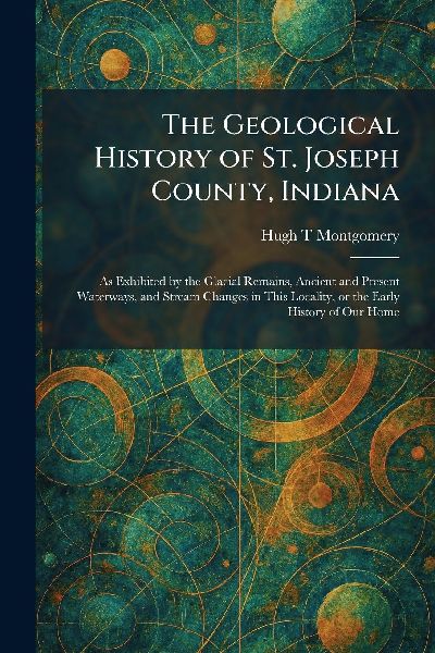 The Geological History of St. Joseph County, Indiana: As Exhibited by the Glacial Remains, Ancient and Present Waterways, and Stream Changes in This Locality, or the Early History of Our Home