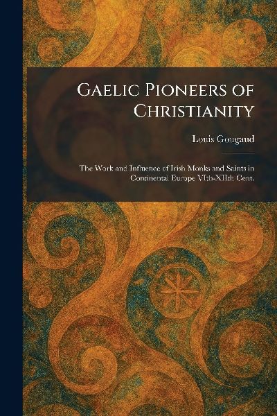 Gaelic Pioneers of Christianity: The Work and Influence of Irish Monks and Saints in Continental Europe VIth-XIIth Cent.