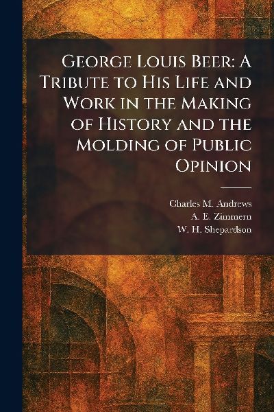 George Louis Beer: A Tribute to His Life and Work in the Making of History and the Molding of Public Opinion