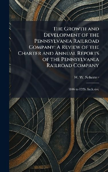 The Growth and Development of the Pennsylvania Railroad Company: A Review of the Charter and Annual Reports of the Pennsylvania Railroad Company: 1846 to 1926, Inclusive
