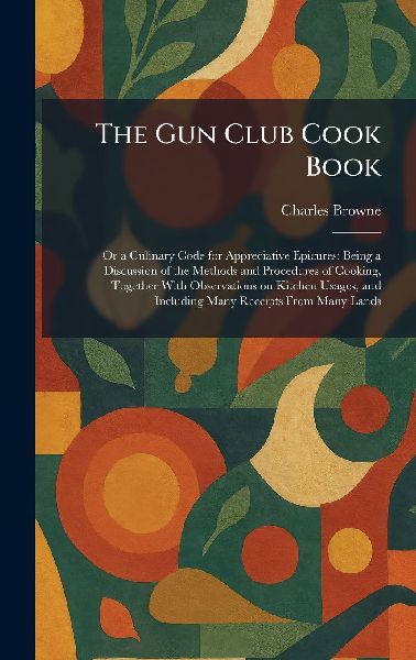 The Gun Club Cook Book: Or a Culinary Code for Appreciative Epicures: Being a Discussion of the Methods and Procedures of Cooking, Together With Observations on Kitchen Usages, and Including Many Receipts From Many Lands