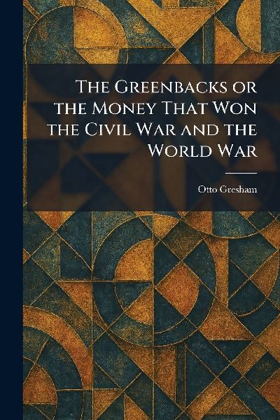 The Greenbacks or the Money That Won the Civil War and the World War