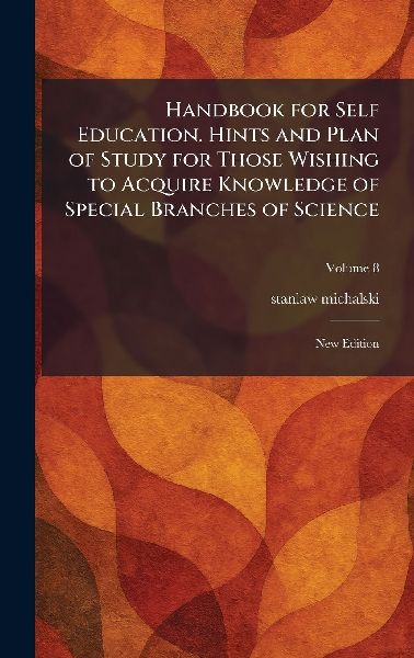 Handbook for Self Education. Hints and Plan of Study for Those Wishing to Acquire Knowledge of Special Branches of Science: New Edition