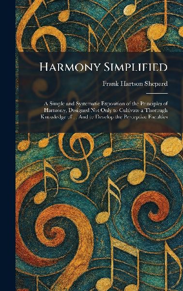 Harmony Simplified: A Simple and Systematic Exposition of the Principles of Harmony, Designed Not Only to Cultivate a Thorough Knowledge of ... And to Develop the Perceptive Faculties