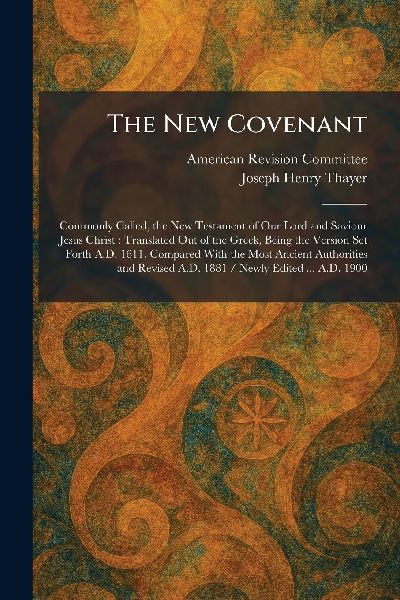 The New Covenant: Commonly Called, the New Testament of Our Lord and Saviour Jesus Christ: Translated Out of the Greek, Being the Version Set Forth A.D. 1611, Compared With the Most Ancient Authorities and Revised A.D. 1881 / Newly Edited ... A.D. 1900