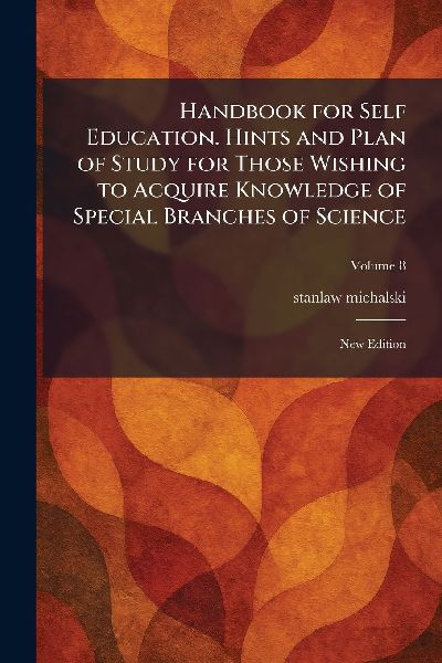 Handbook for Self Education. Hints and Plan of Study for Those Wishing to Acquire Knowledge of Special Branches of Science: New Edition