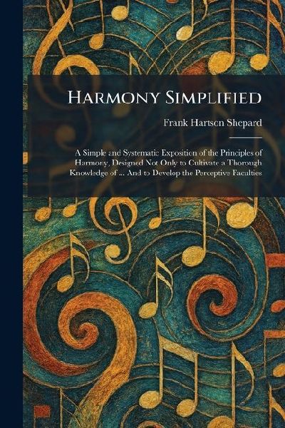 Harmony Simplified: A Simple and Systematic Exposition of the Principles of Harmony, Designed Not Only to Cultivate a Thorough Knowledge of ... And to Develop the Perceptive Faculties