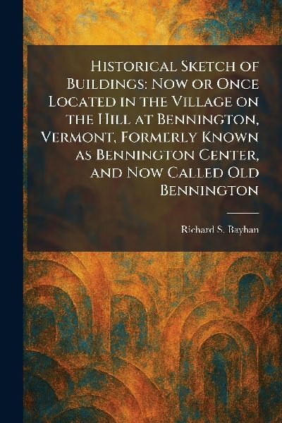 Historical Sketch of Buildings: Now or Once Located in the Village on the Hill at Bennington, Vermont, Formerly Known as Bennington Center, and Now Called Old Bennington