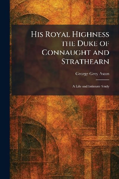 His Royal Highness the Duke of Connaught and Strathearn: A Life and Intimate Study