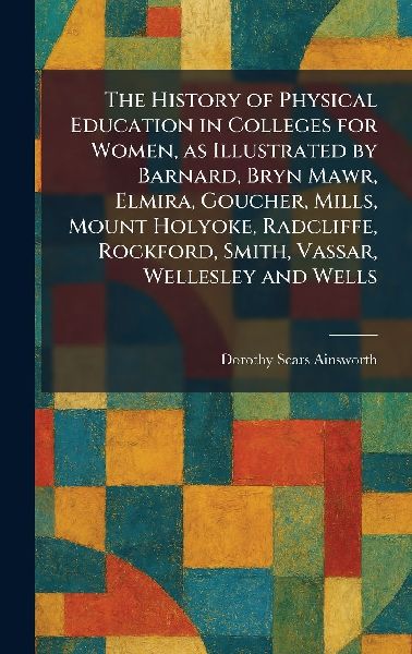 The History of Physical Education in Colleges for Women, as Illustrated by Barnard, Bryn Mawr, Elmira, Goucher, Mills, Mount Holyoke, Radcliffe, Rockford, Smith, Vassar, Wellesley and Wells