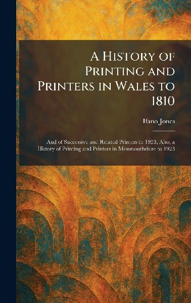 A History of Printing and Printers in Wales to 1810: And of Successive and Related Printers to 1923, Also, a History of Printing and Printers in Monmouthshire to 1923