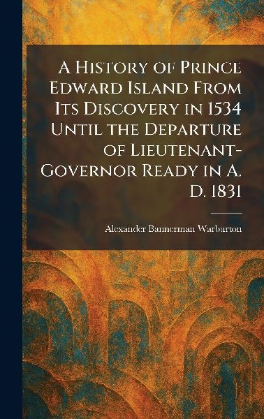A History of Prince Edward Island From Its Discovery in 1534 Until the Departure of Lieutenant-Governor Ready in A. D. 1831