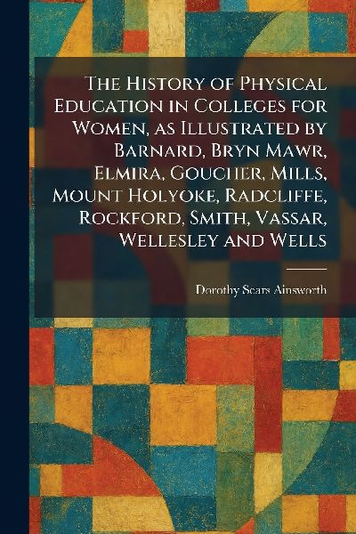 The History of Physical Education in Colleges for Women, as Illustrated by Barnard, Bryn Mawr, Elmira, Goucher, Mills, Mount Holyoke, Radcliffe, Rockford, Smith, Vassar, Wellesley and Wells