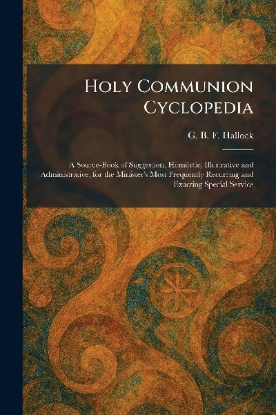 Holy Communion Cyclopedia: A Source-Book of Suggestion, Homiletic, Illustrative and Administrative, for the Ministers Most Frequently Recurring and Exacting Special Service