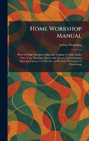 Home Workshop Manual: How to Make Furniture, Ship and Airplane Models, Radio Sets, Toys, Novelties, House and Garden Conveniences, Sporting Equipment--Woodwork Methods--Painting and Decorating